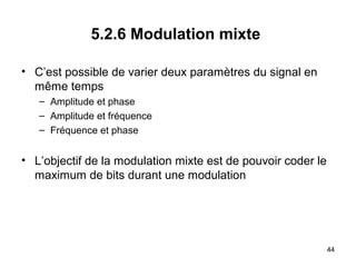5.2.6 Modulation mixte
• C’est possible de varier deux paramètres du signal en
même temps
– Amplitude et phase
– Amplitude et fréquence
– Fréquence et phase

• L’objectif de la modulation mixte est de pouvoir coder le
maximum de bits durant une modulation

44

 