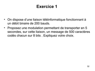 Exercice 1
• On dispose d’une liaison téléinformatique fonctionnant à
un débit binaire de 200 bauds.
• Proposez une modulation permettant de transporter en 5
secondes, sur cette liaison, un message de 500 caractères
codés chacun sur 8 bits . Expliquez votre choix.

52

 