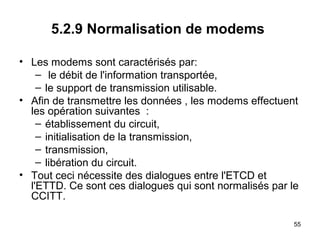 5.2.9 Normalisation de modems
• Les modems sont caractérisés par:
– le débit de l'information transportée,
– le support de transmission utilisable.
• Afin de transmettre les données , les modems effectuent
les opération suivantes :
– établissement du circuit,
– initialisation de la transmission,
– transmission,
– libération du circuit.
• Tout ceci nécessite des dialogues entre l'ETCD et
l'ETTD. Ce sont ces dialogues qui sont normalisés par le
CCITT.
55

 