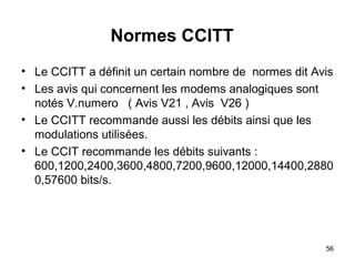Normes CCITT
• Le CCITT a définit un certain nombre de normes dit Avis
• Les avis qui concernent les modems analogiques sont
notés V.numero ( Avis V21 , Avis V26 )
• Le CCITT recommande aussi les débits ainsi que les
modulations utilisées.
• Le CCIT recommande les débits suivants :
600,1200,2400,3600,4800,7200,9600,12000,14400,2880
0,57600 bits/s.

56

 