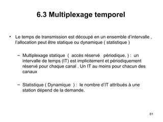 6.3 Multiplexage temporel
• Le temps de transmission est découpé en un ensemble d’intervalle ,
l’allocation peut être statique ou dynamique ( statistique )
– Multiplexage statique ( accès réservé périodique. ) : un
intervalle de temps (IT) est implicitement et périodiquement
réservé pour chaque canal . Un IT au moins pour chacun des
canaux
– Statistique ( Dynamique ) : le nombre d’IT attribués à une
station dépend de la demande.

61

 