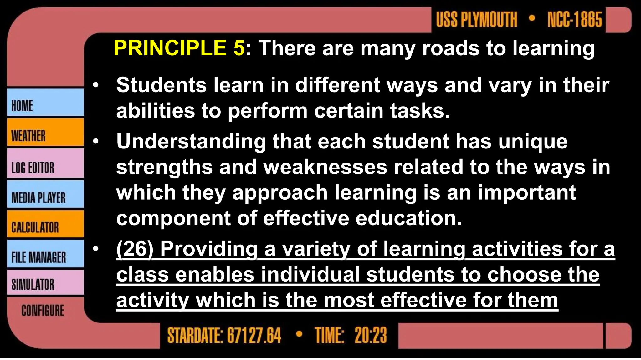PRINCIPLE 5: There are many roads to learning
• Students learn in different ways and vary in their
abilities to perform certain tasks.
• Understanding that each student has unique
strengths and weaknesses related to the ways in
which they approach learning is an important
component of effective education.
• (26) Providing a variety of learning activities for a
class enables individual students to choose the
activity which is the most effective for them
 