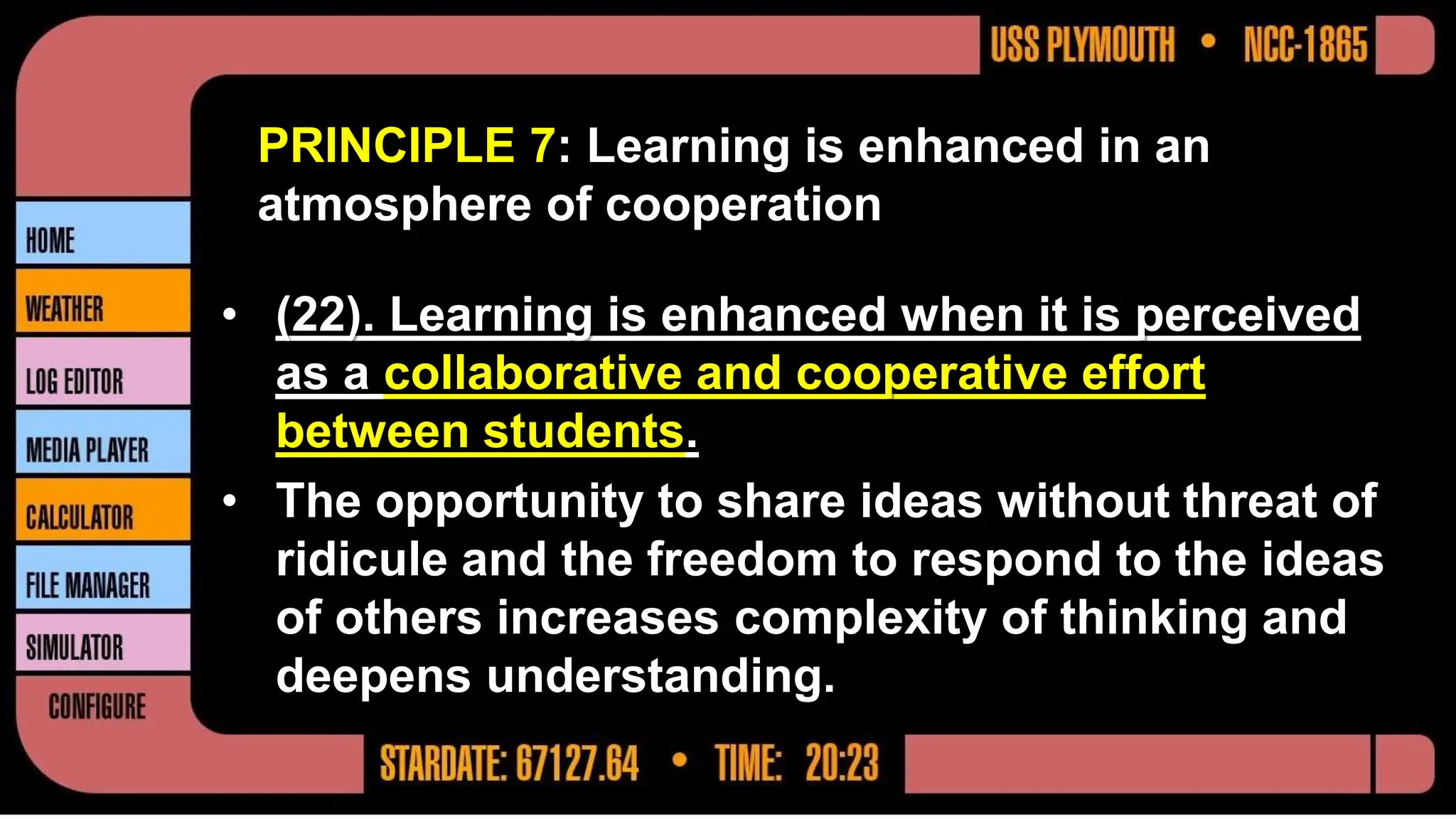 PRINCIPLE 7: Learning is enhanced in an
atmosphere of cooperation
• (22). Learning is enhanced when it is perceived
as a collaborative and cooperative effort
between students.
• The opportunity to share ideas without threat of
ridicule and the freedom to respond to the ideas
of others increases complexity of thinking and
deepens understanding.
 