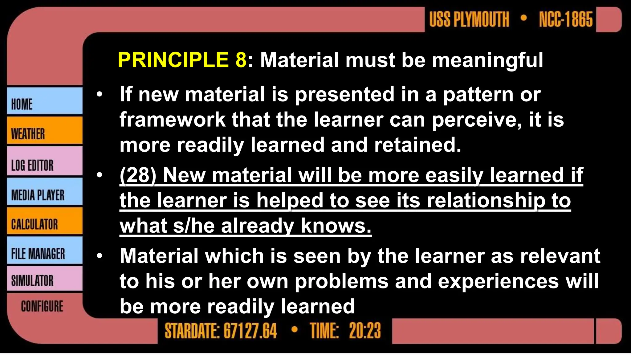 PRINCIPLE 8: Material must be meaningful
• If new material is presented in a pattern or
framework that the learner can perceive, it is
more readily learned and retained.
• (28) New material will be more easily learned if
the learner is helped to see its relationship to
what s/he already knows.
• Material which is seen by the learner as relevant
to his or her own problems and experiences will
be more readily learned
 