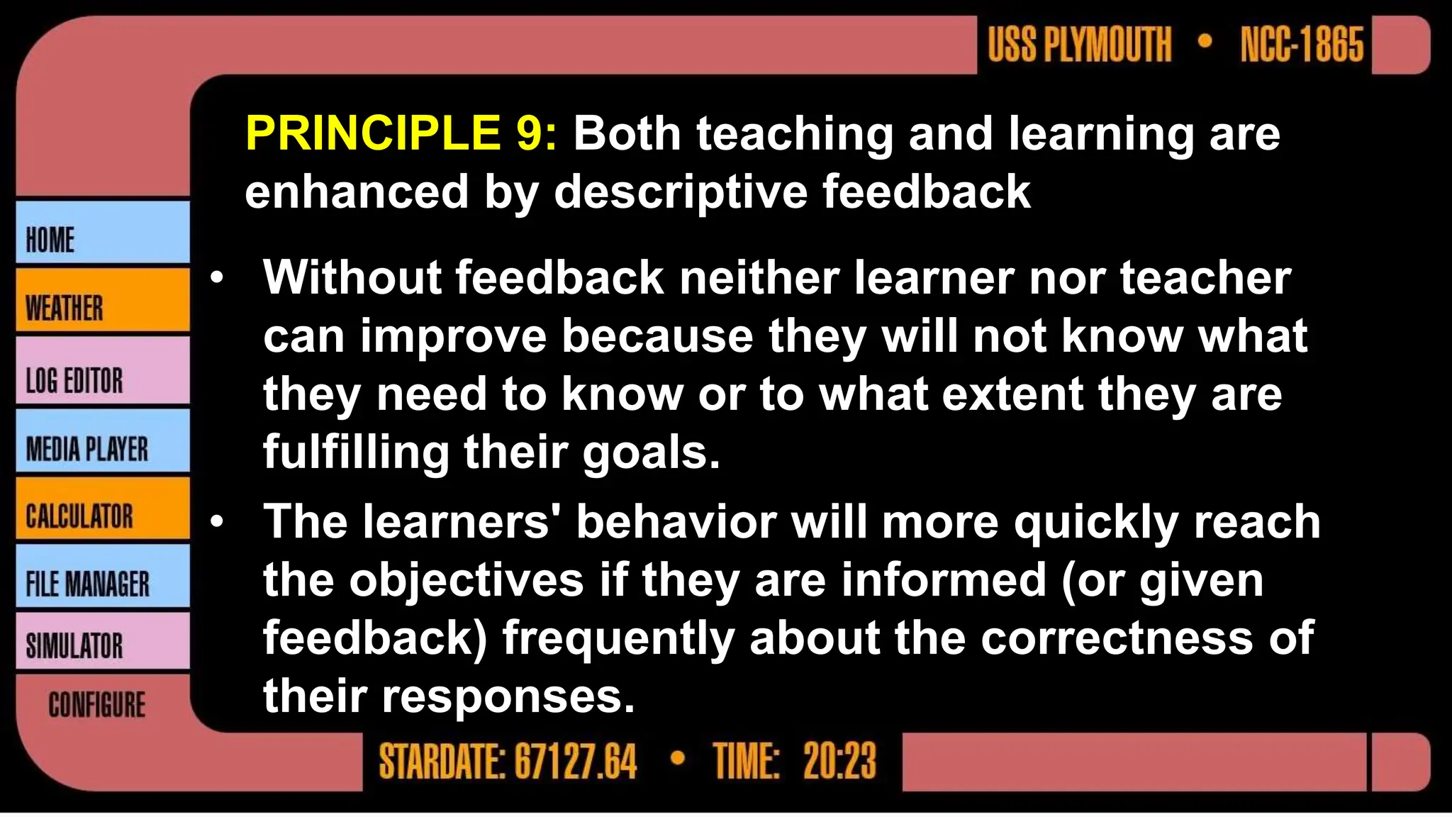 PRINCIPLE 9: Both teaching and learning are
enhanced by descriptive feedback
• Without feedback neither learner nor teacher
can improve because they will not know what
they need to know or to what extent they are
fulfilling their goals.
• The learners' behavior will more quickly reach
the objectives if they are informed (or given
feedback) frequently about the correctness of
their responses.
 