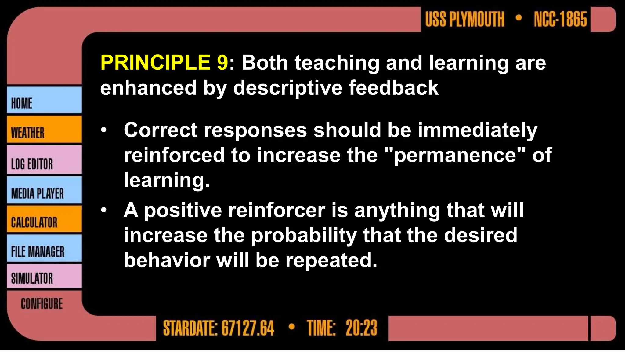 PRINCIPLE 9: Both teaching and learning are
enhanced by descriptive feedback
• Correct responses should be immediately
reinforced to increase the "permanence" of
learning.
• A positive reinforcer is anything that will
increase the probability that the desired
behavior will be repeated.
 