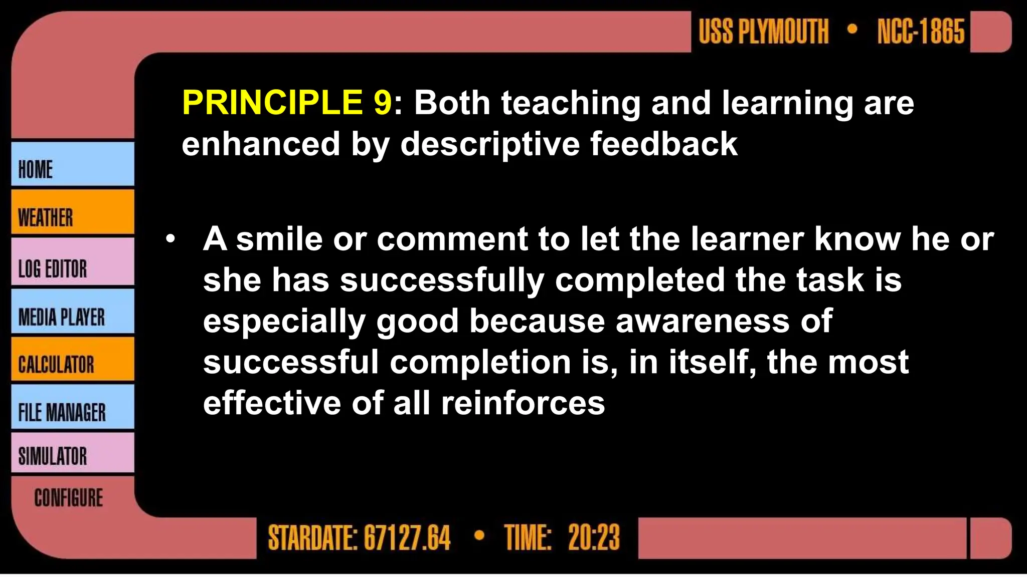 PRINCIPLE 9: Both teaching and learning are
enhanced by descriptive feedback
• A smile or comment to let the learner know he or
she has successfully completed the task is
especially good because awareness of
successful completion is, in itself, the most
effective of all reinforces
 