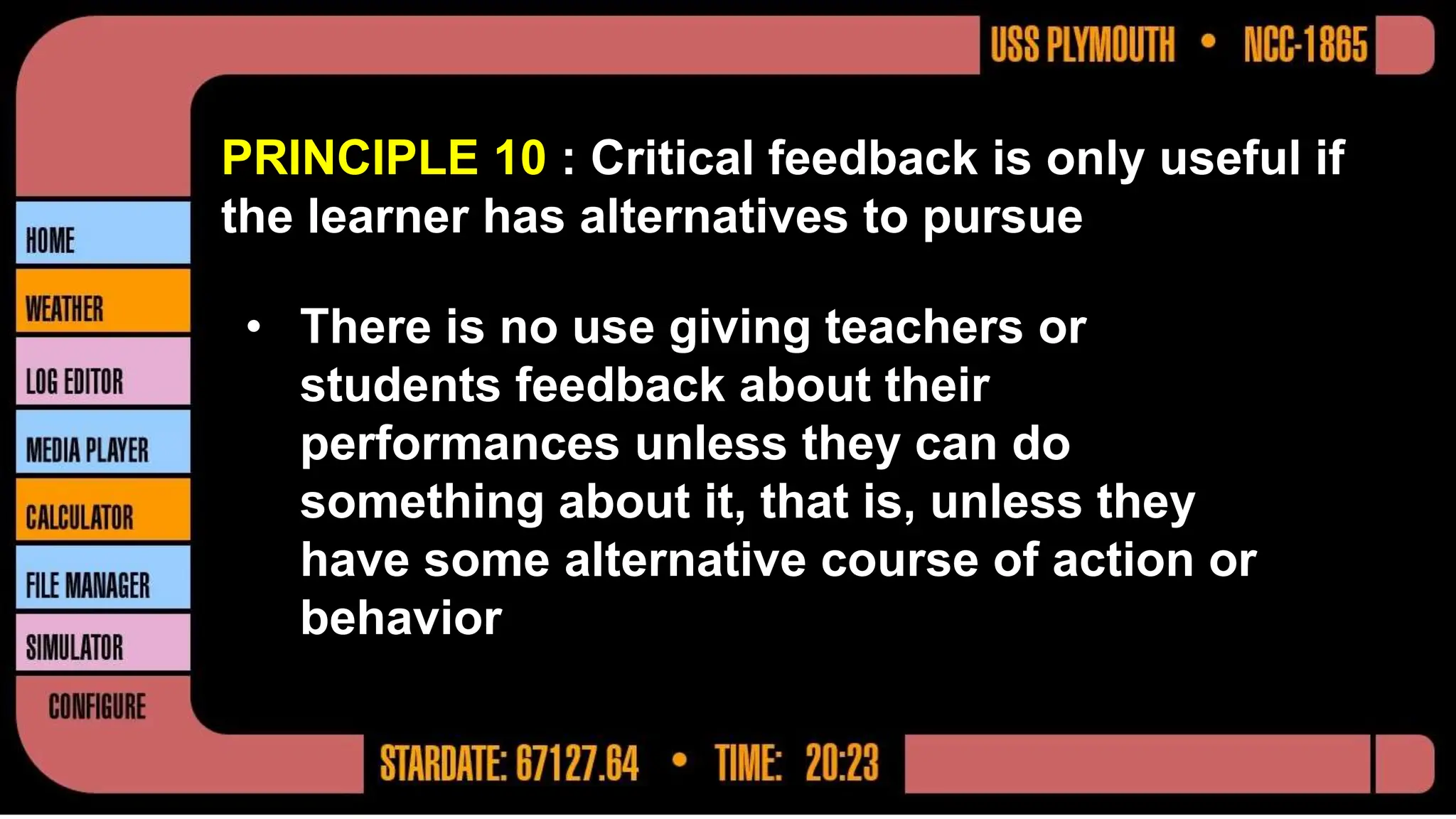 PRINCIPLE 10 : Critical feedback is only useful if
the learner has alternatives to pursue
• There is no use giving teachers or
students feedback about their
performances unless they can do
something about it, that is, unless they
have some alternative course of action or
behavior
 