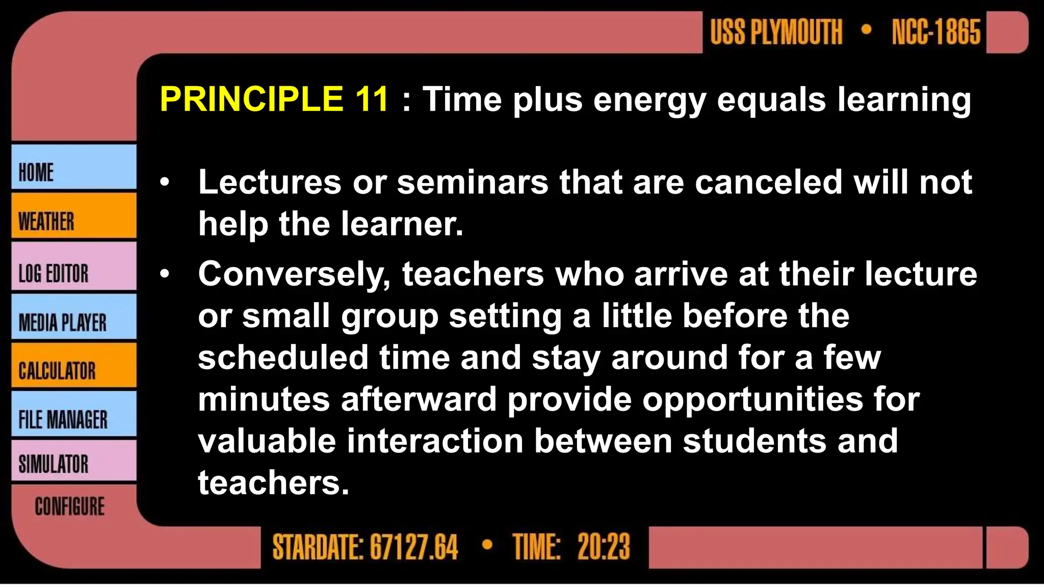PRINCIPLE 11 : Time plus energy equals learning
• Lectures or seminars that are canceled will not
help the learner.
• Conversely, teachers who arrive at their lecture
or small group setting a little before the
scheduled time and stay around for a few
minutes afterward provide opportunities for
valuable interaction between students and
teachers.
 