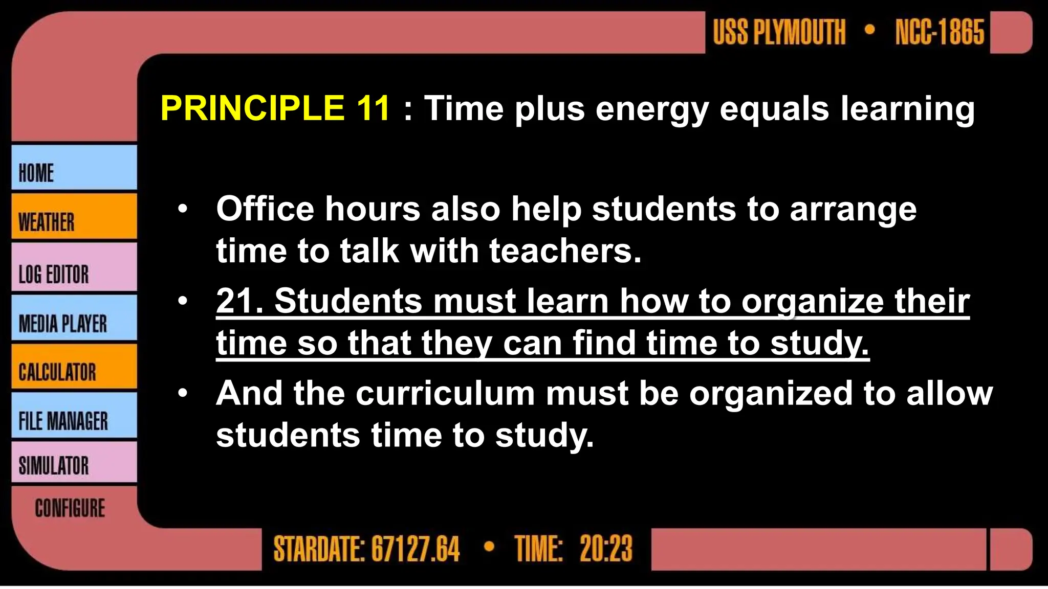 PRINCIPLE 11 : Time plus energy equals learning
• Office hours also help students to arrange
time to talk with teachers.
• 21. Students must learn how to organize their
time so that they can find time to study.
• And the curriculum must be organized to allow
students time to study.
 