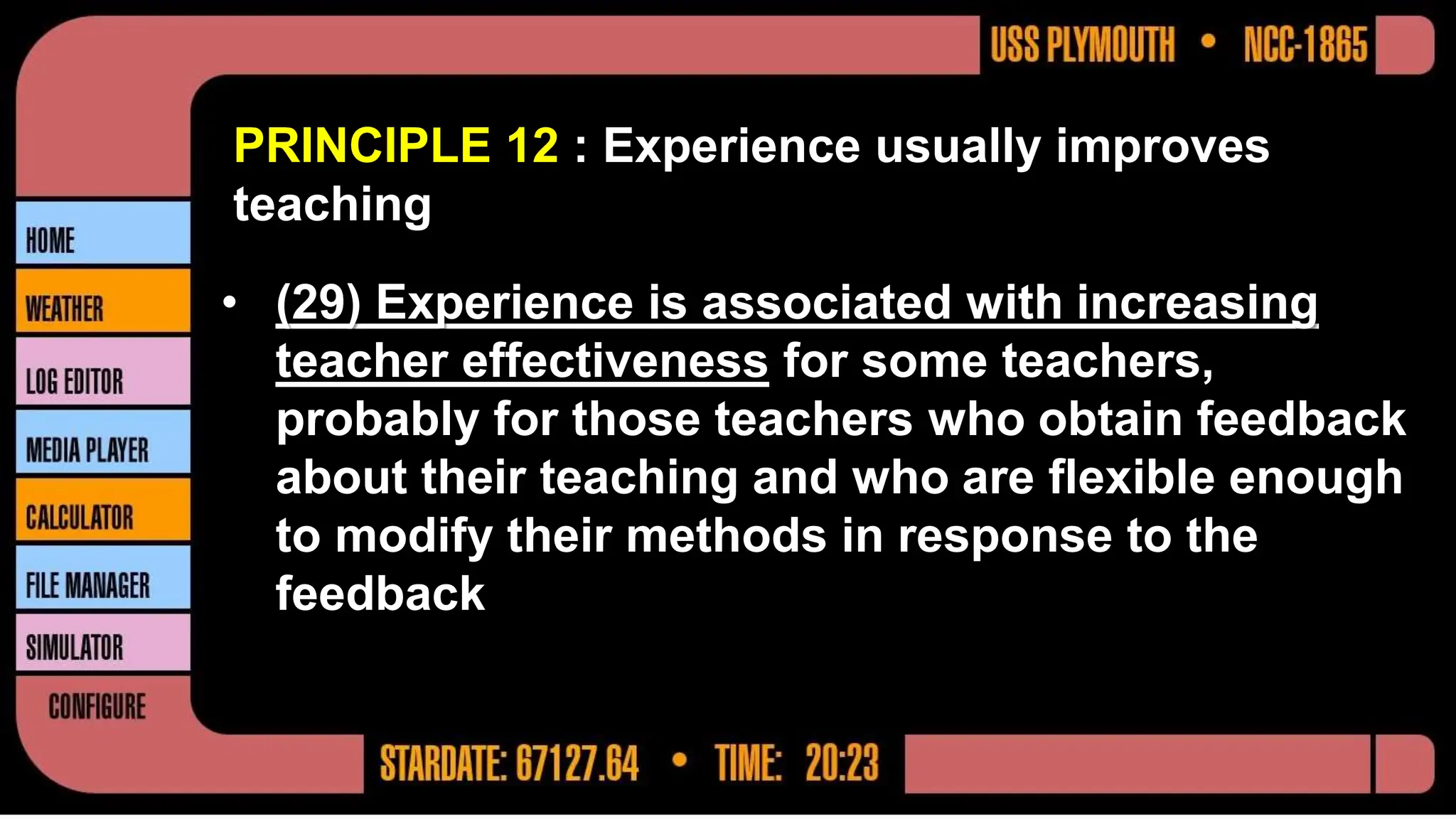 PRINCIPLE 12 : Experience usually improves
teaching
• (29) Experience is associated with increasing
teacher effectiveness for some teachers,
probably for those teachers who obtain feedback
about their teaching and who are flexible enough
to modify their methods in response to the
feedback
 