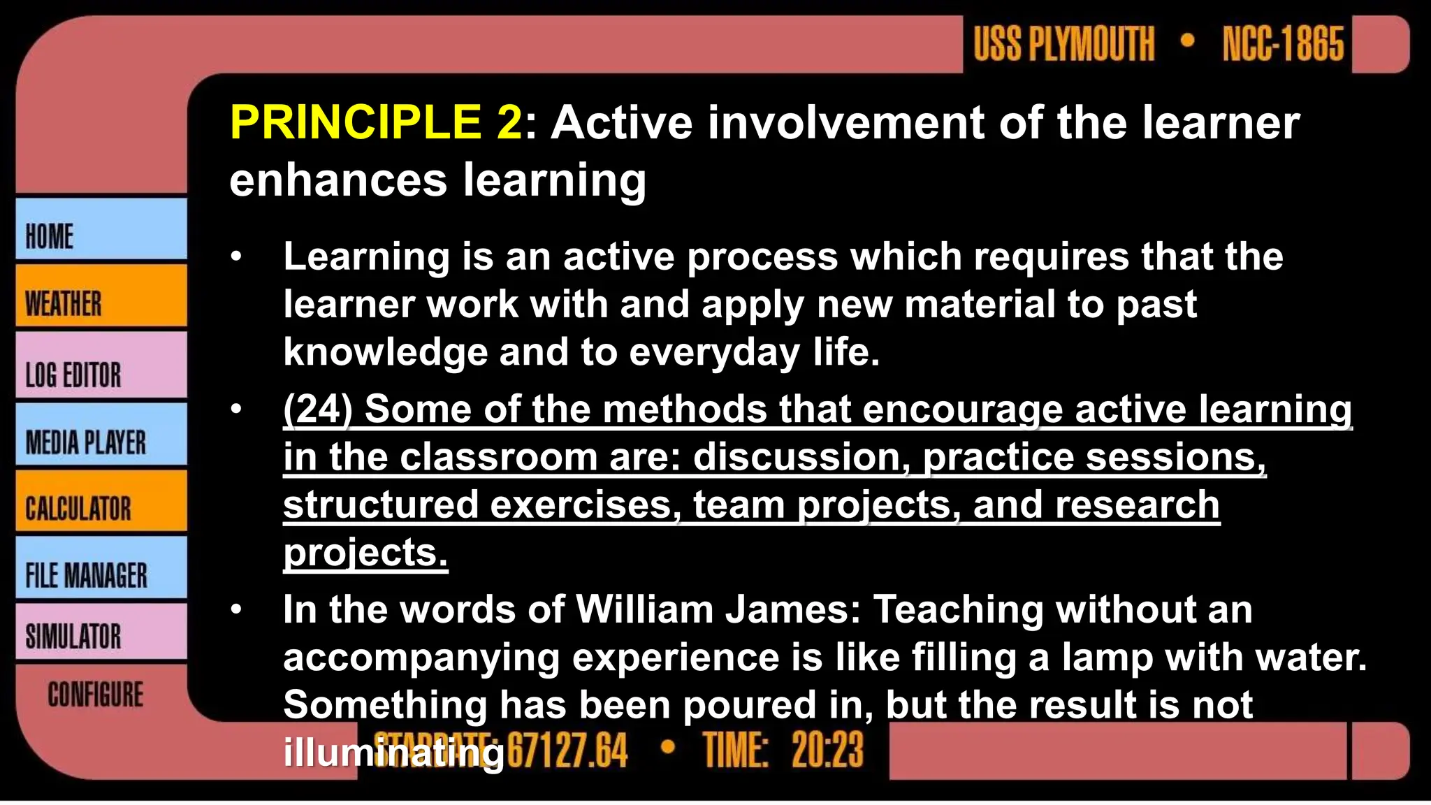 PRINCIPLE 2: Active involvement of the learner
enhances learning
• Learning is an active process which requires that the
learner work with and apply new material to past
knowledge and to everyday life.
• (24) Some of the methods that encourage active learning
in the classroom are: discussion, practice sessions,
structured exercises, team projects, and research
projects.
• In the words of William James: Teaching without an
accompanying experience is like filling a lamp with water.
Something has been poured in, but the result is not
illuminating
 