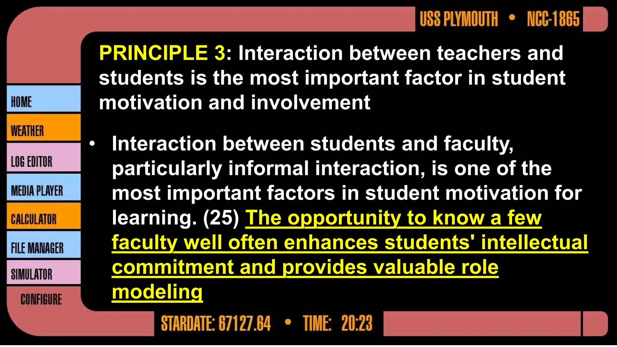 PRINCIPLE 3: Interaction between teachers and
students is the most important factor in student
motivation and involvement
• Interaction between students and faculty,
particularly informal interaction, is one of the
most important factors in student motivation for
learning. (25) The opportunity to know a few
faculty well often enhances students' intellectual
commitment and provides valuable role
modeling
 