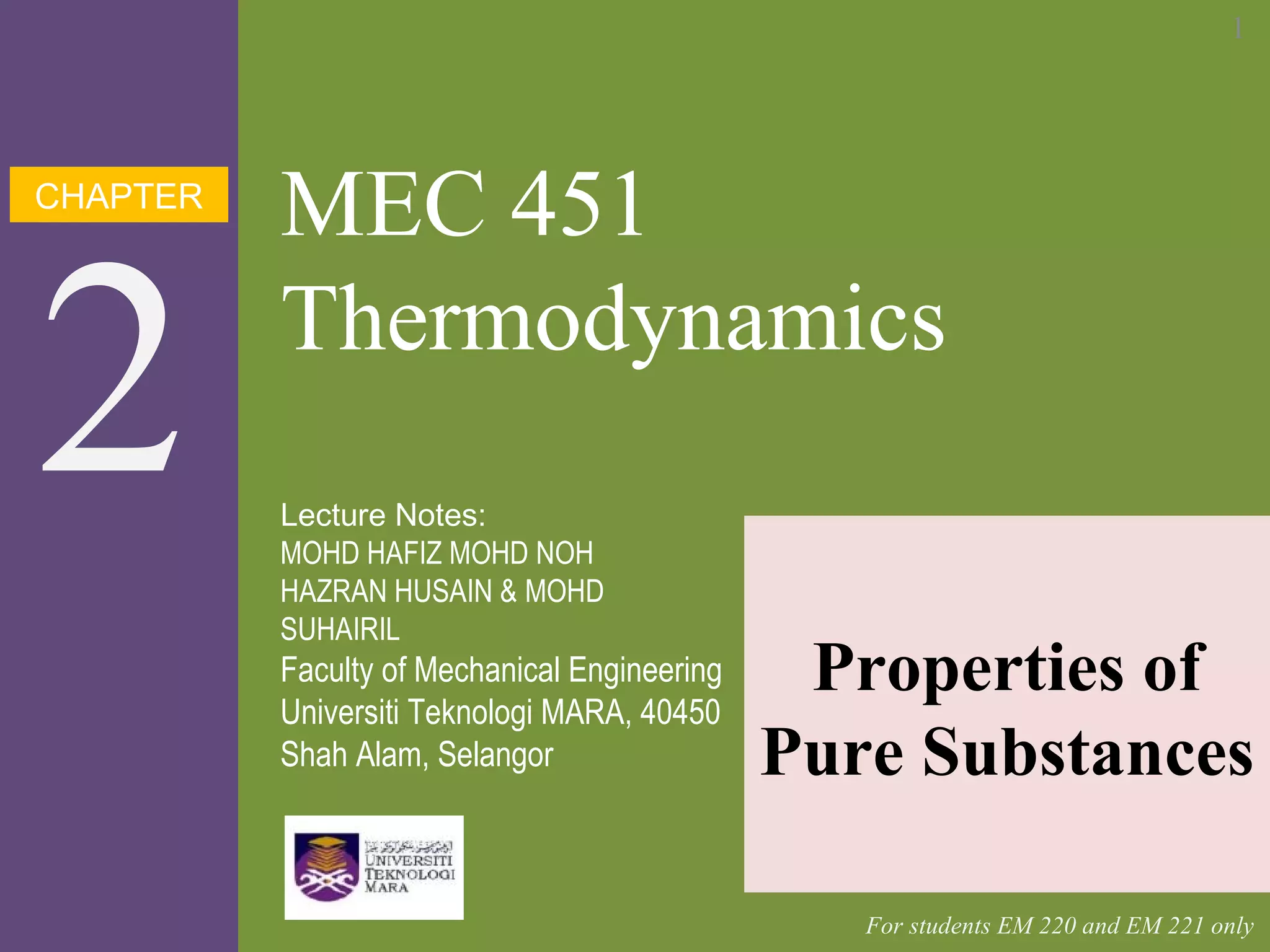 CHAPTER
2
MEC 451
Thermodynamics
Properties of
Pure Substances
Lecture Notes:
MOHD HAFIZ MOHD NOH
HAZRAN HUSAIN & MOHD
SUHAIRIL
Faculty of Mechanical Engineering
Universiti Teknologi MARA, 40450
Shah Alam, Selangor
For students EM 220 and EM 221 only
1
 