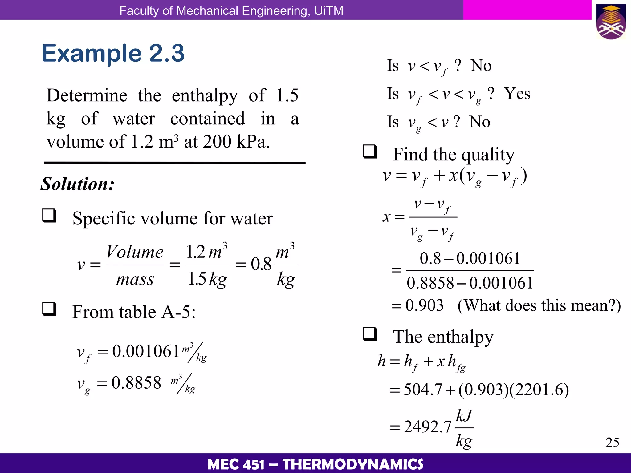 Faculty of Mechanical Engineering, UiTM
25
MEC 451 – THERMODYNAMICS
Example 2.3
Determine the enthalpy of 1.5
kg of water contained in a
volume of 1.2 m3
at 200 kPa.
Solution:
 Specific volume for water
v
Volume
mass
m
kg
m
kg
= = =
12
15
08
3 3
.
.
.
 From table A-5:
3
3
0.001061
0.8858
m
kgf
m
kgg
v
v
=
=
Is ? No
Is ? Yes
Is ? No
v v
v v v
v v
f
f g
g
<
< <
<
 Find the quality
v v x v vf g f= + −( )
0.8 0.001061
0.8858 0.001061
0.903 (What does this mean?)
f
g f
v v
x
v v
−
=
−
−
=
−
=
504.7 (0.903)(2201.6)
2492.7
f fgh h x h
kJ
kg
= +
= +
=
 The enthalpy
 