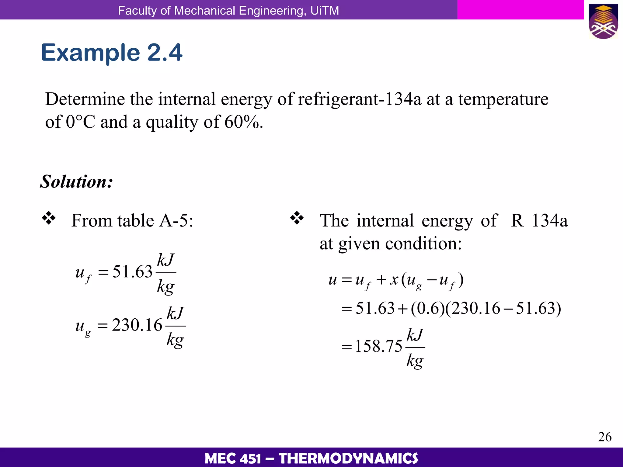 Faculty of Mechanical Engineering, UiTM
26
MEC 451 – THERMODYNAMICS
Example 2.4
Determine the internal energy of refrigerant-134a at a temperature
of 0°C and a quality of 60%.
Solution:
 From table A-5:
51.63
230.16
f
g
kJ
u
kg
kJ
u
kg
=
=
( )
51.63 (0.6)(230.16 51.63)
158.75
f g fu u x u u
kJ
kg
= + −
= + −
=
 The internal energy of R 134a
at given condition:
 
