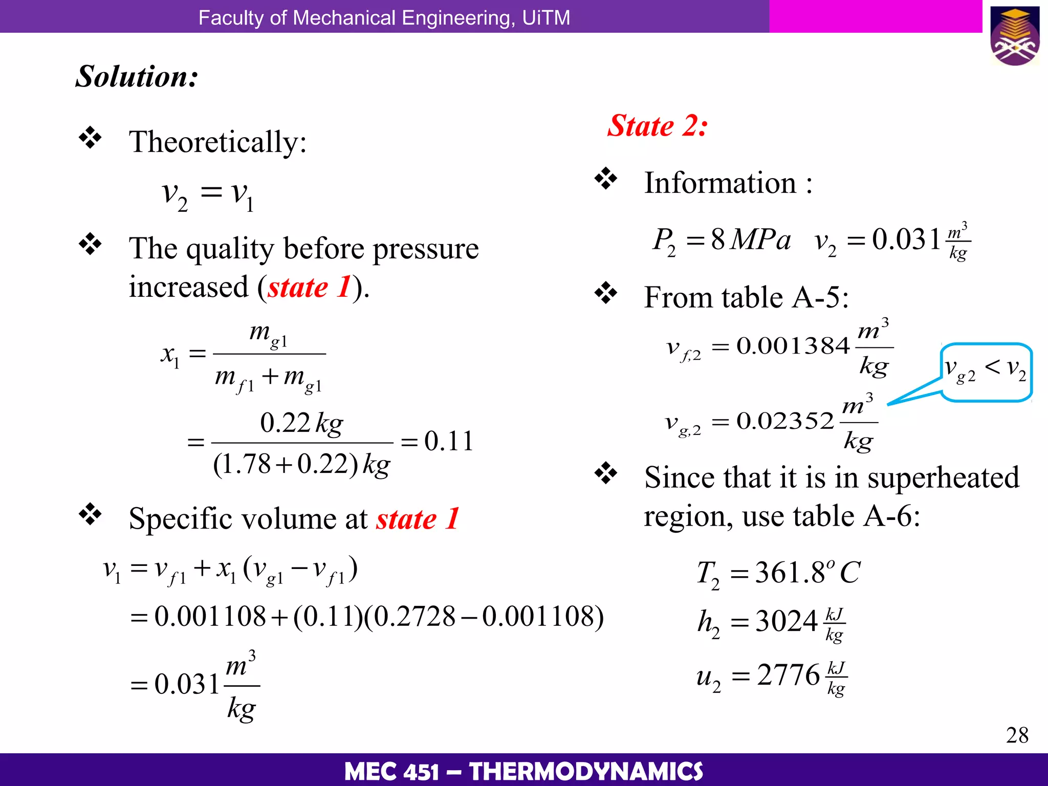 Faculty of Mechanical Engineering, UiTM
28
MEC 451 – THERMODYNAMICS
Solution:
 Theoretically:
2 1v v=
 The quality before pressure
increased (state 1).
1
1
1 1
0.22
0.11
(1.78 0.22)
g
f g
m
x
m m
kg
kg
=
+
= =
+
 Specific volume at state 1
1 1 1 1 1
3
( )
0.001108 (0.11)(0.2728 0.001108)
0.031
f g fv v x v v
m
kg
= + −
= + −
=
State 2:
 Information :
3
2 28 0.031m
kgP MPa v= =
 From table A-5:
2 2gv v<
 Since that it is in superheated
region, use table A-6:
2
2
2
361.8
3024
2776
o
kJ
kg
kJ
kg
T C
h
u
=
=
=
 