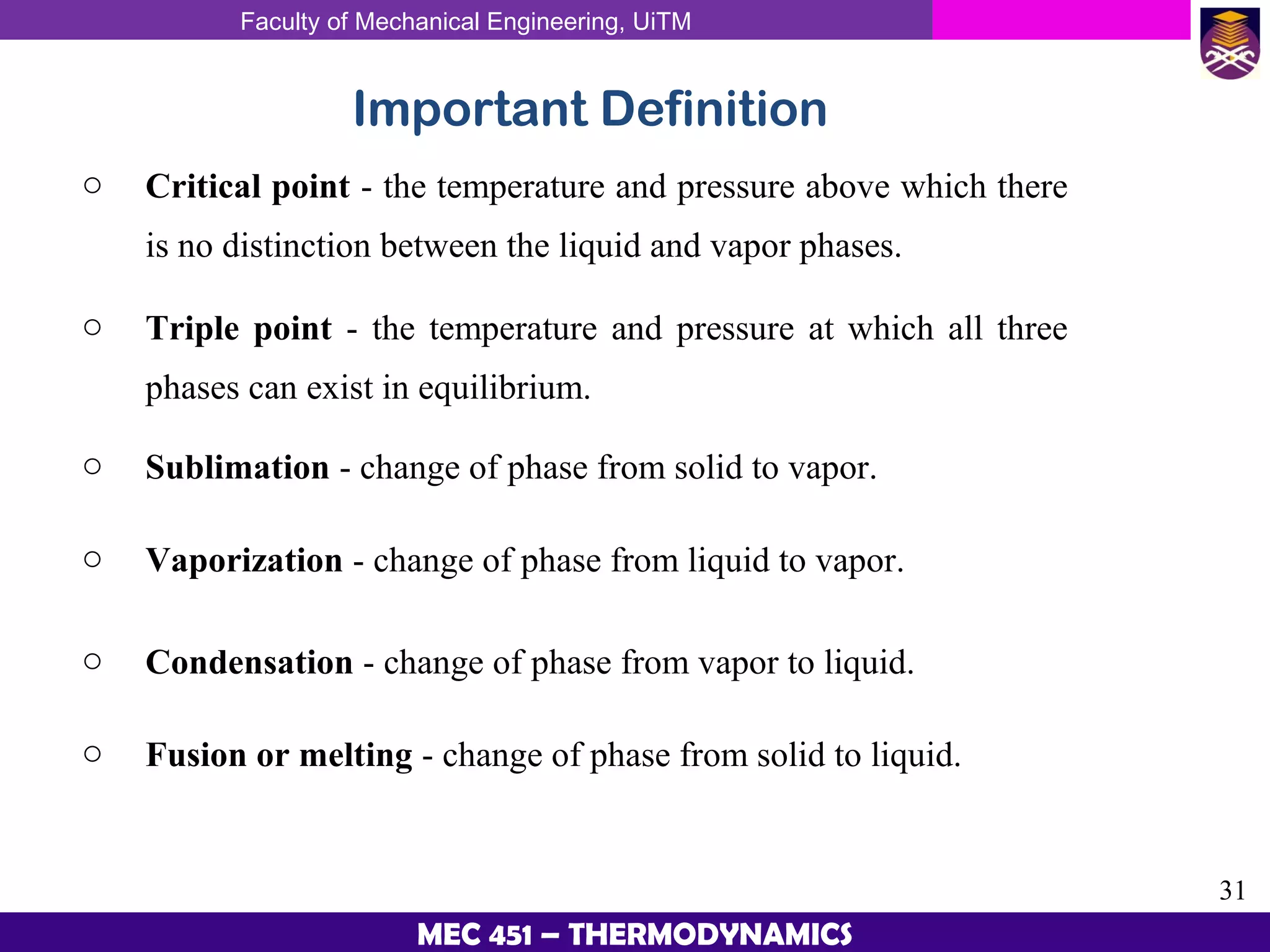 Faculty of Mechanical Engineering, UiTM
31
MEC 451 – THERMODYNAMICS
Important Definition
o Critical point - the temperature and pressure above which there
is no distinction between the liquid and vapor phases.
o Triple point - the temperature and pressure at which all three
phases can exist in equilibrium.
o Sublimation - change of phase from solid to vapor.
o Vaporization - change of phase from liquid to vapor.
o Condensation - change of phase from vapor to liquid.
o Fusion or melting - change of phase from solid to liquid.
 