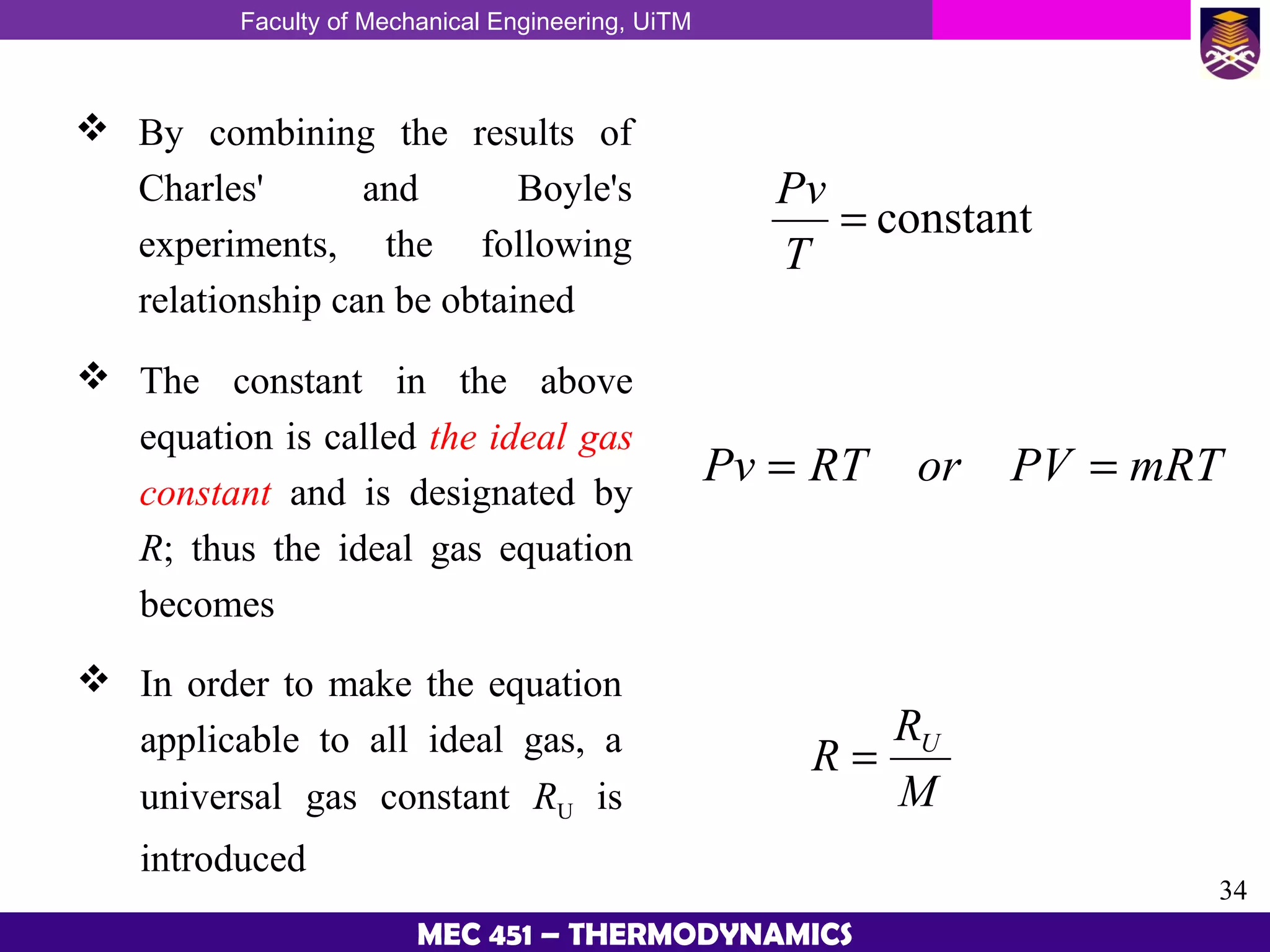 Faculty of Mechanical Engineering, UiTM
34
MEC 451 – THERMODYNAMICS
 By combining the results of
Charles' and Boyle's
experiments, the following
relationship can be obtained
 The constant in the above
equation is called the ideal gas
constant and is designated by
R; thus the ideal gas equation
becomes
 In order to make the equation
applicable to all ideal gas, a
universal gas constant RU is
introduced
constant=
T
Pv
mRTPVorRTPv ==
M
R
R U
=
 
