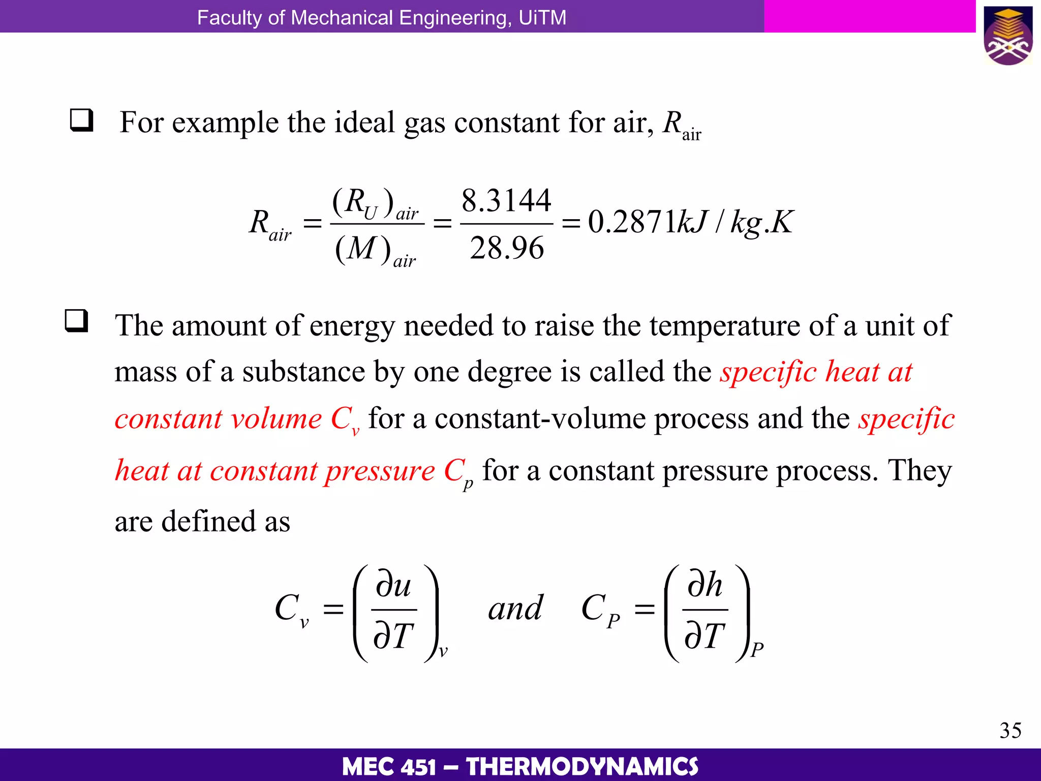 Faculty of Mechanical Engineering, UiTM
35
MEC 451 – THERMODYNAMICS
 For example the ideal gas constant for air, Rair
KkgkJ
M
R
R
air
airU
air ./2871.0
96.28
3144.8
)(
)(
===
 The amount of energy needed to raise the temperature of a unit of
mass of a substance by one degree is called the specific heat at
constant volume Cv for a constant-volume process and the specific
heat at constant pressure Cp for a constant pressure process. They
are defined as
P
P
v
v
T
h
Cand
T
u
C 





∂
∂
=





∂
∂
=
 