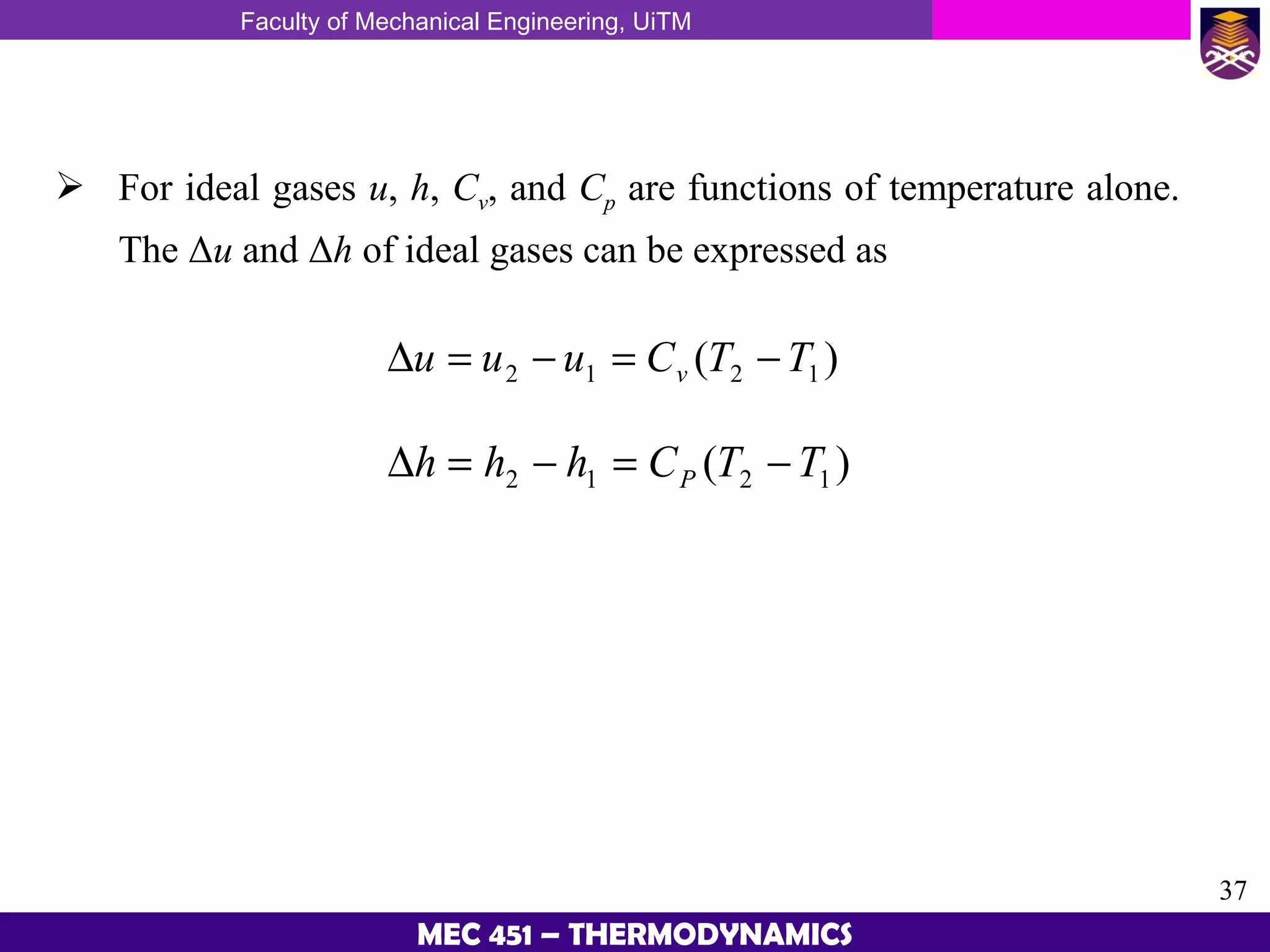 Faculty of Mechanical Engineering, UiTM
37
MEC 451 – THERMODYNAMICS
 For ideal gases u, h, Cv, and Cp are functions of temperature alone.
The Δu and Δh of ideal gases can be expressed as
)( 1212 TTCuuu v −=−=∆
)( 1212 TTChhh P −=−=∆
 
