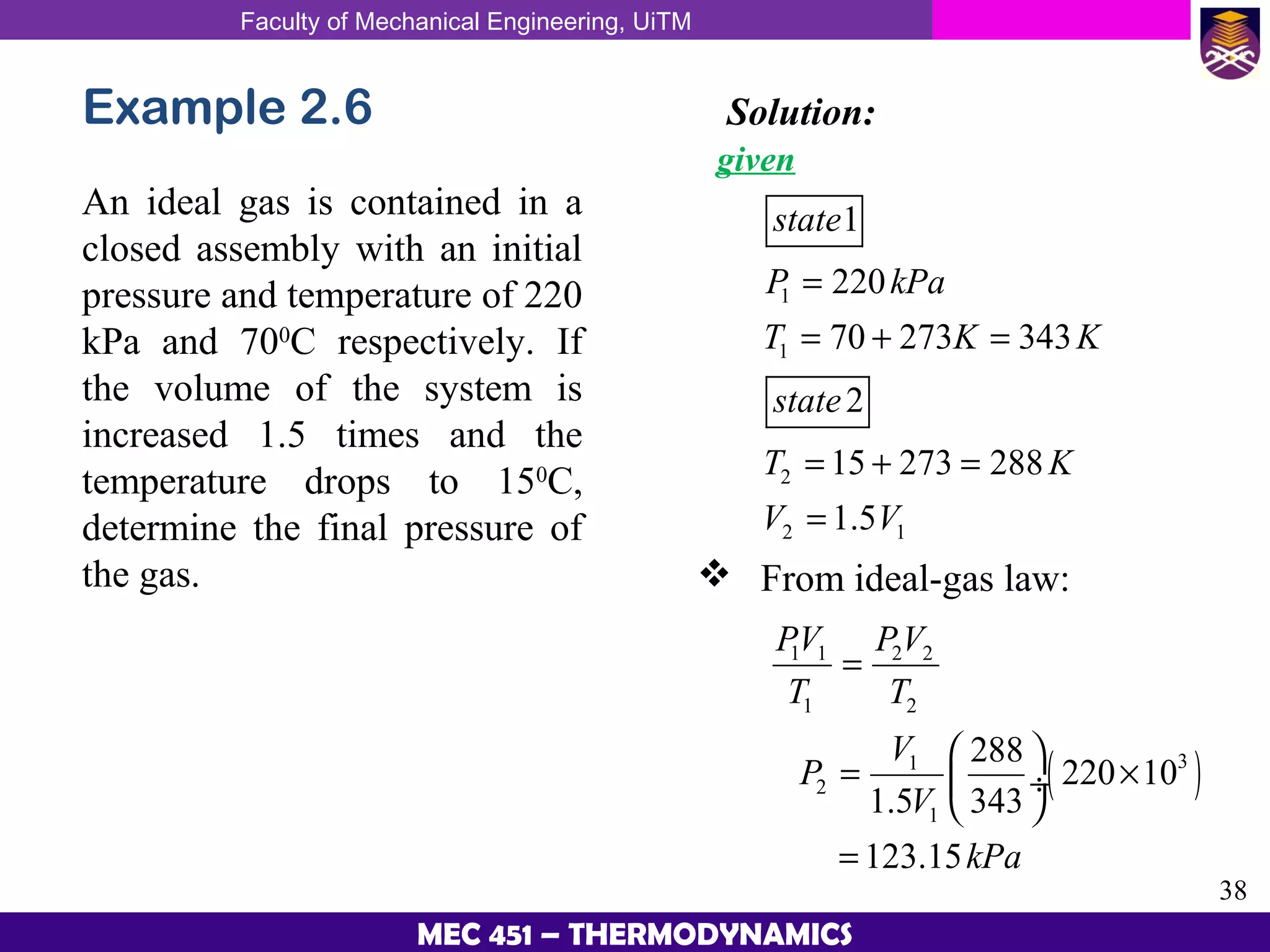 Faculty of Mechanical Engineering, UiTM
38
MEC 451 – THERMODYNAMICS
Example 2.6
An ideal gas is contained in a
closed assembly with an initial
pressure and temperature of 220
kPa and 700
C respectively. If
the volume of the system is
increased 1.5 times and the
temperature drops to 150
C,
determine the final pressure of
the gas.
Solution:
given
1
1
2
2 1
1
220
70 273 343
2
15 273 288
1.5
state
P kPa
T K K
state
T K
V V
=
= + =
= + =
=
 From ideal-gas law:
( )
1 1 2 2
1 2
31
2
1
288
220 10
1.5 343
123.15
PV PV
T T
V
P
V
kPa
=
 
= × ÷
 
=
 