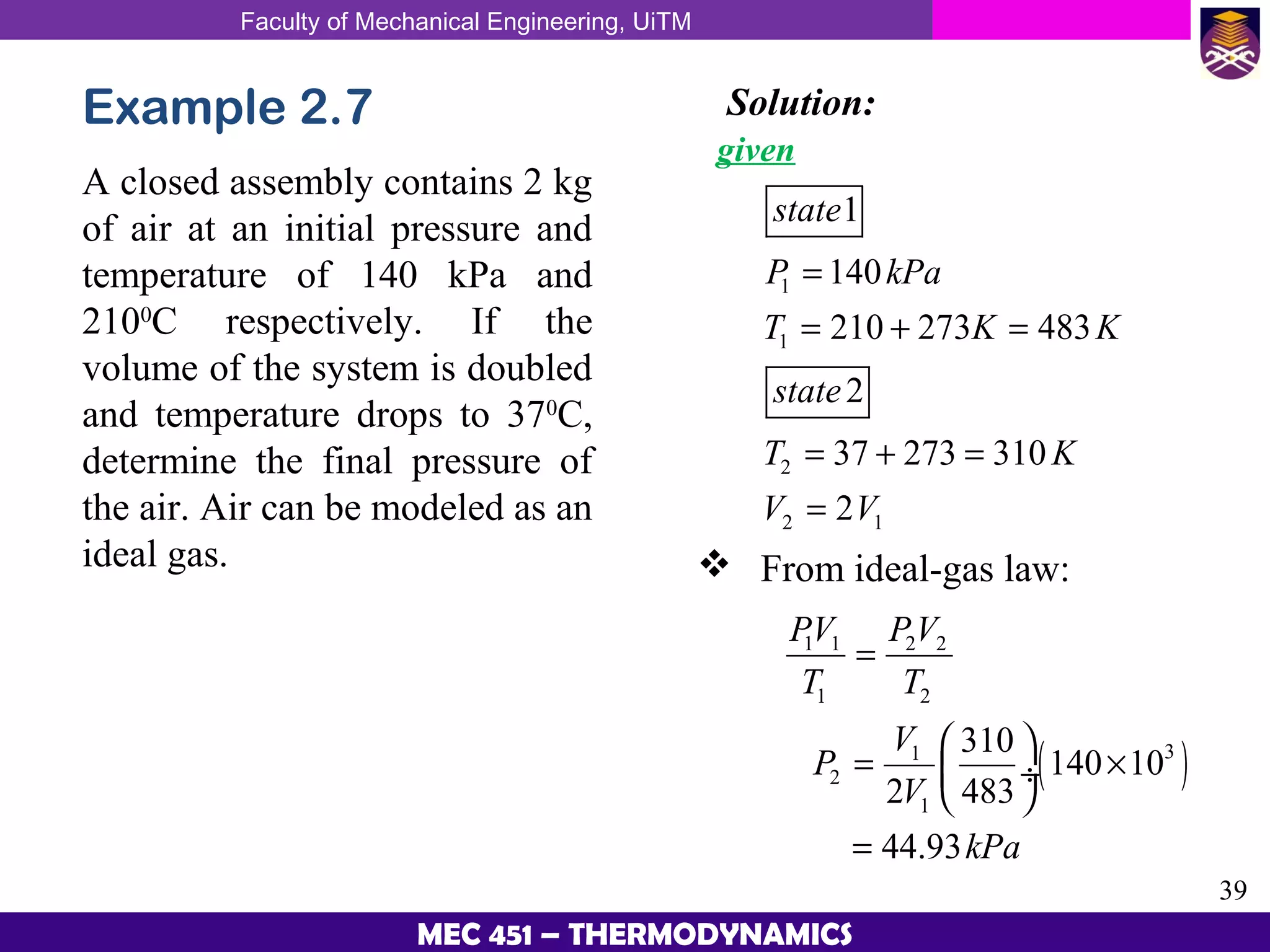 Faculty of Mechanical Engineering, UiTM
39
MEC 451 – THERMODYNAMICS
Example 2.7
A closed assembly contains 2 kg
of air at an initial pressure and
temperature of 140 kPa and
2100
C respectively. If the
volume of the system is doubled
and temperature drops to 370
C,
determine the final pressure of
the air. Air can be modeled as an
ideal gas.
Solution:
given
1
1
2
2 1
1
140
210 273 483
2
37 273 310
2
state
P kPa
T K K
state
T K
V V
=
= + =
= + =
=
 From ideal-gas law:
( )
1 1 2 2
1 2
31
2
1
310
140 10
2 483
44.93
PV PV
T T
V
P
V
kPa
=
 
= × ÷
 
=
 