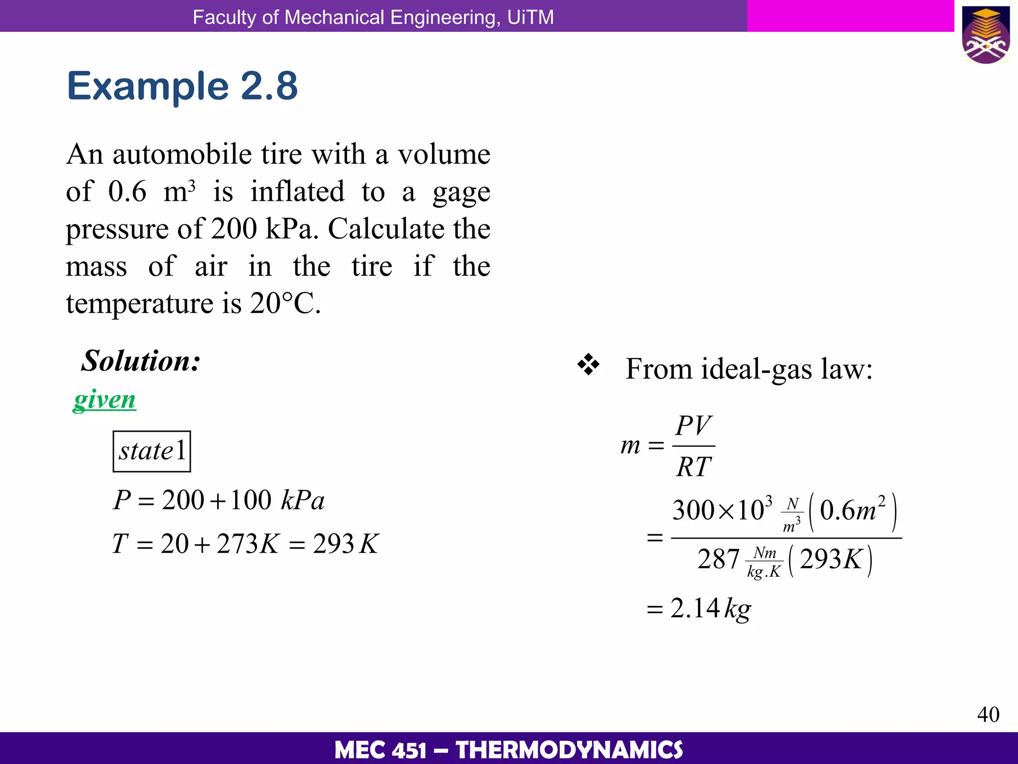 Faculty of Mechanical Engineering, UiTM
40
MEC 451 – THERMODYNAMICS
Example 2.8
An automobile tire with a volume
of 0.6 m3
is inflated to a gage
pressure of 200 kPa. Calculate the
mass of air in the tire if the
temperature is 20°C.
Solution:
given
1
200 100
20 273 293
state
P kPa
T K K
= +
= + =
 From ideal-gas law:
( )
( )
3
3 2
.
300 10 0.6
287 293
2.14
N
m
Nm
kg K
PV
m
RT
m
K
kg
=
×
=
=
 