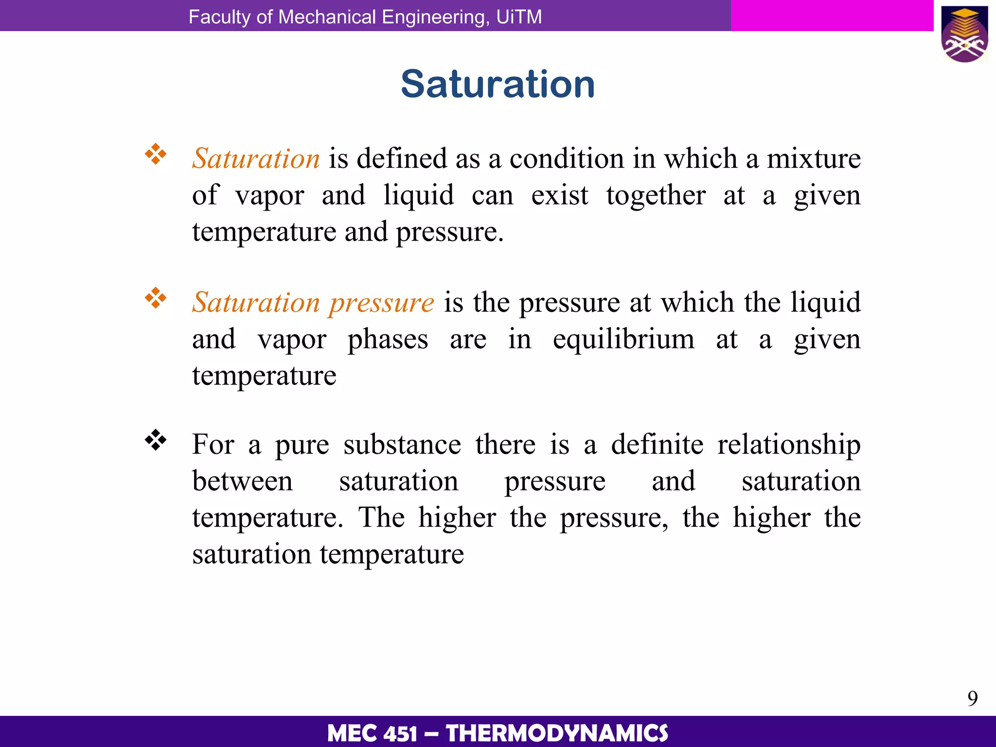 Faculty of Mechanical Engineering, UiTM
9
MEC 451 – THERMODYNAMICS
Saturation
 Saturation is defined as a condition in which a mixture
of vapor and liquid can exist together at a given
temperature and pressure.
 Saturation pressure is the pressure at which the liquid
and vapor phases are in equilibrium at a given
temperature
 For a pure substance there is a definite relationship
between saturation pressure and saturation
temperature. The higher the pressure, the higher the
saturation temperature
 