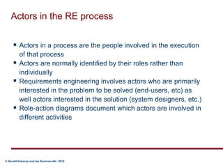 Actors in the RE processActors in a process are the people involved in the execution of that processActors are normally identified by their roles rather than individuallyRequirements engineering involves actors who are primarily interested in the problem to be solved (end-users, etc) as well actors interested in the solution (system designers, etc.)Role-action diagrams document which actors are involved in different activities