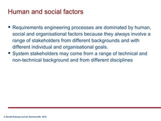 Human and social factorsRequirements engineering processes are dominated by human, social and organisational factors because they always involve a range of stakeholders from different backgrounds and with different individual and organisational goals.System stakeholders may come from a range of technical and non-technical background and from different disciplines
