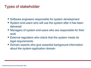 Types of stakeholderSoftware engineers responsible for system developmentSystem end-users who will use the system after it has been deliveredManagers of system end-users who are responsible for their workExternal regulators who check that the system meets its legal requirementsDomain experts who give essential background information about the system application domain