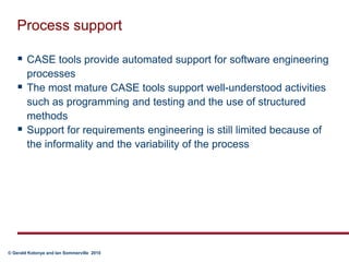 Process supportCASE tools provide automated support for software engineering processesThe most mature CASE tools support well-understood activities such as programming and testing and the use of structured methodsSupport for requirements engineering is still limited because of the informality and the variability of the process