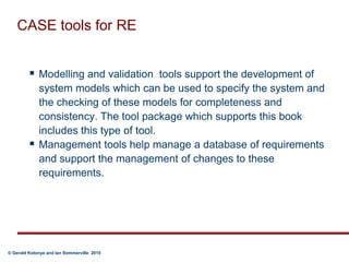 CASE tools for REModelling and validation  tools support the development of system models which can be used to specify the system and the checking of these models for completeness and consistency. The tool package which supports this book includes this type of tool.Management tools help manage a database of requirements and support the management of changes to these requirements. 