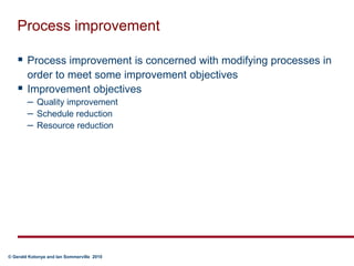 Process improvementProcess improvement is concerned with modifying processes in order to meet some improvement objectivesImprovement objectivesQuality improvementSchedule reductionResource reduction