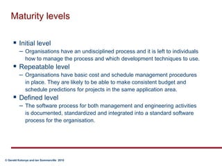 Maturity levelsInitial level Organisations have an undisciplined process and it is left to individuals how to manage the process and which development techniques to use.Repeatable level Organisations have basic cost and schedule management procedures in place. They are likely to be able to make consistent budget and schedule predictions for projects in the same application area.Defined level The software process for both management and engineering activities is documented, standardized and integrated into a standard software process for the organisation.