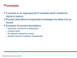 ProcessesA process is an organised set of activities which transforms inputs to outputsProcess descriptions encapsulate knowledge and allow it to be reusedExamples of process descriptionsInstruction manual for a dishwasherCookery bookProcedures manual for a bankQuality manual for software development