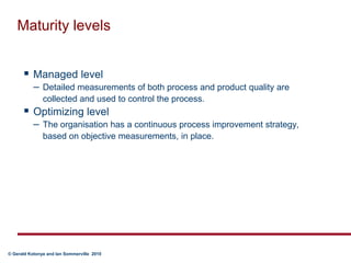 Maturity levelsManaged level Detailed measurements of both process and product quality are collected and used to control the process.Optimizing level The organisation has a continuous process improvement strategy, based on objective measurements, in place.