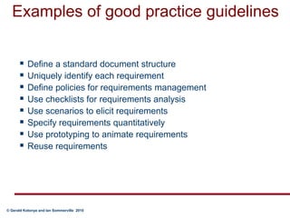 Examples of good practice guidelinesDefine a standard document structureUniquely identify each requirementDefine policies for requirements managementUse checklists for requirements analysisUse scenarios to elicit requirementsSpecify requirements quantitativelyUse prototyping to animate requirementsReuse requirements