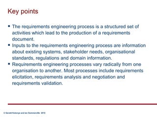 Key pointsThe requirements engineering process is a structured set of activities which lead to the production of a requirements document.Inputs to the requirements engineering process are information about existing systems, stakeholder needs, organisational standards, regulations and domain information.Requirements engineering processes vary radically from one organisation to another. Most processes include requirements elicitation, requirements analysis and negotiation and requirements validation.
