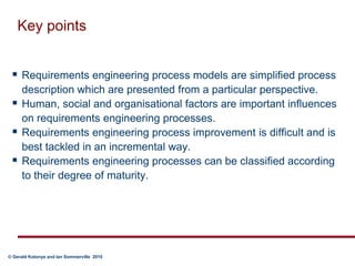 Key pointsRequirements engineering process models are simplified process description which are presented from a particular perspective.  Human, social and organisational factors are important influences on requirements engineering processes. Requirements engineering process improvement is difficult and is best tackled in an incremental way. Requirements engineering processes can be classified according to their degree of maturity. 