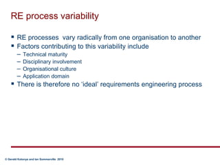 RE process variabilityRE processes  vary radically from one organisation to anotherFactors contributing to this variability includeTechnical maturityDisciplinary involvementOrganisational cultureApplication domainThere is therefore no ‘ideal’ requirements engineering process