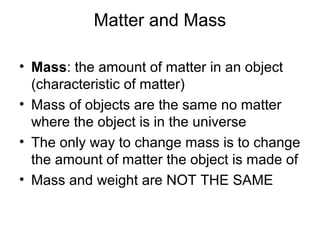 Matter and Mass

• Mass: the amount of matter in an object
  (characteristic of matter)
• Mass of objects are the same no matter
  where the object is in the universe
• The only way to change mass is to change
  the amount of matter the object is made of
• Mass and weight are NOT THE SAME
 