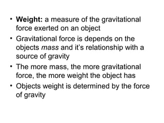 • Weight: a measure of the gravitational
  force exerted on an object
• Gravitational force is depends on the
  objects mass and it’s relationship with a
  source of gravity
• The more mass, the more gravitational
  force, the more weight the object has
• Objects weight is determined by the force
  of gravity
 