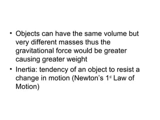 • Objects can have the same volume but
  very different masses thus the
  gravitational force would be greater
  causing greater weight
• Inertia: tendency of an object to resist a
  change in motion (Newton’s 1st Law of
  Motion)
 