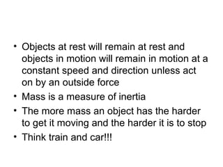 • Objects at rest will remain at rest and
  objects in motion will remain in motion at a
  constant speed and direction unless act
  on by an outside force
• Mass is a measure of inertia
• The more mass an object has the harder
  to get it moving and the harder it is to stop
• Think train and car!!!
 
