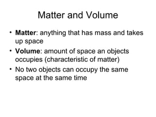 Matter and Volume
• Matter: anything that has mass and takes
  up space
• Volume: amount of space an objects
  occupies (characteristic of matter)
• No two objects can occupy the same
  space at the same time
 