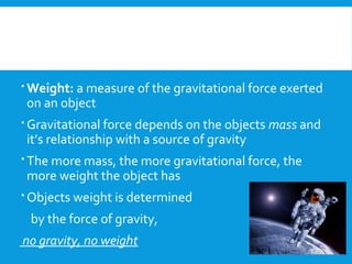 Weight: a measure of the gravitational force exerted
on an object
 Gravitational force depends on the objects mass and
it’s relationship with a source of gravity
 The more mass, the more gravitational force, the
more weight the object has
 Objects weight is determined
by the force of gravity,
no gravity, no weight
 