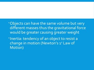 Objects can have the same volume but very
different masses thus the gravitational force
would be greater causing greater weight
Inertia: tendency of an object to resist a
change in motion (Newton’s 1st
Law of
Motion)
 