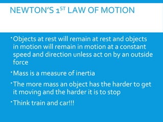 NEWTON’S 1ST
LAW OF MOTION
Objects at rest will remain at rest and objects
in motion will remain in motion at a constant
speed and direction unless act on by an outside
force
Mass is a measure of inertia
The more mass an object has the harder to get
it moving and the harder it is to stop
Think train and car!!!
 